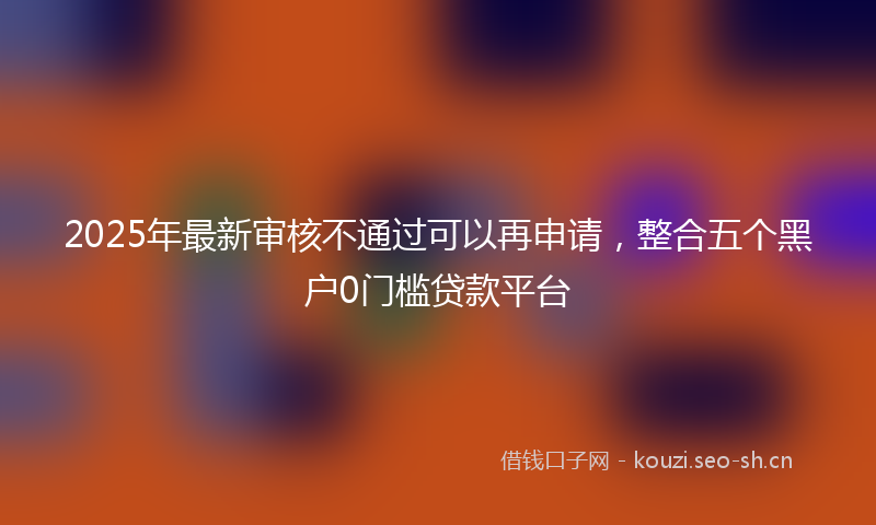 2025年最新审核不通过可以再申请，整合五个黑户0门槛贷款平台