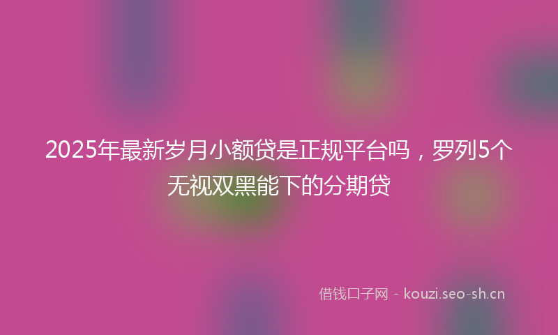 2025年最新岁月小额贷是正规平台吗,罗列5个无视双黑能下的分期贷