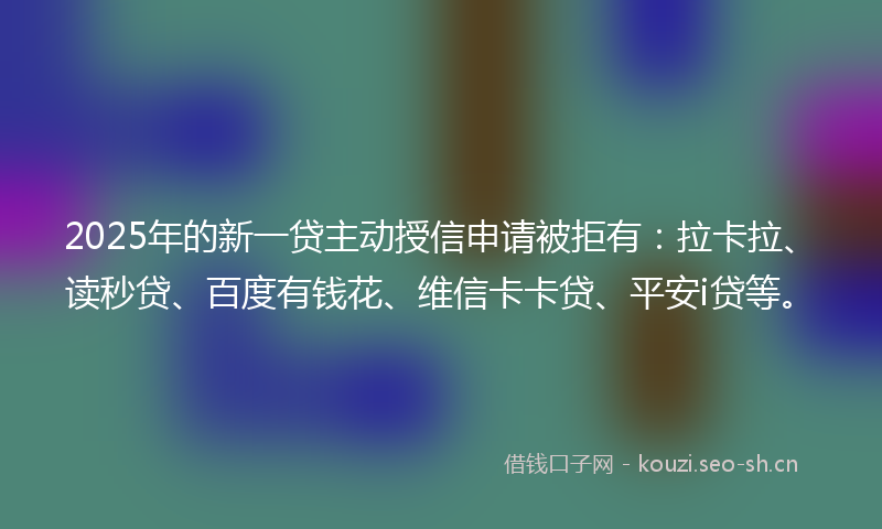 2025年的新一贷主动授信申请被拒有：拉卡拉、读秒贷、百度有钱花、维信卡卡贷、平安i贷等。