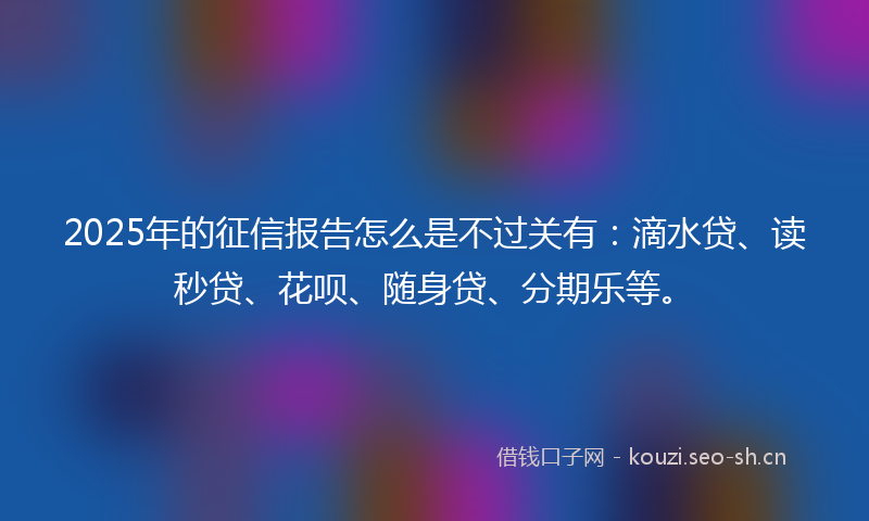 2025年的征信报告怎么是不过关有：滴水贷、读秒贷、花呗、随身贷、分期乐等。