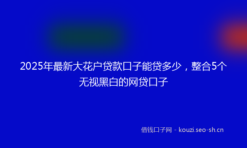2025年最新大花户贷款口子能贷多少，整合5个无视黑白的网贷口子