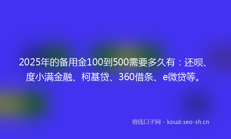 2025年的备用金100到500需要多久有：还呗、度小满金融、柯基贷、360借条、e微贷等。
