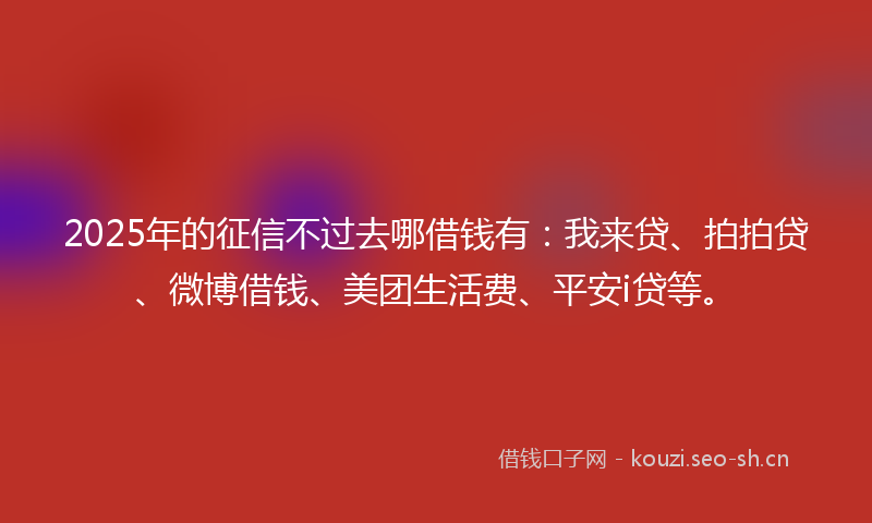 2025年的征信不过去哪借钱有：我来贷、拍拍贷、微博借钱、美团生活费、平安i贷等。