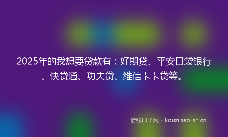 2025年的我想要贷款有：好期贷、平安口袋银行、快贷通、功夫贷、维信卡卡贷等。