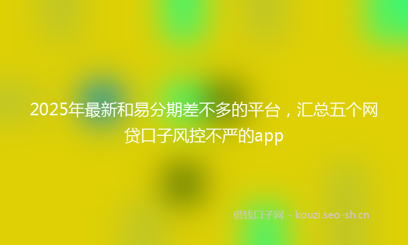 2025年最新和易分期差不多的平台，汇总五个网贷口子风控不严的app