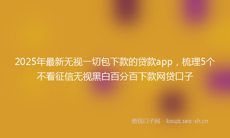 2025年最新无视一切包下款的贷款app，梳理5个不看征信无视黑白百分百下款网贷口子