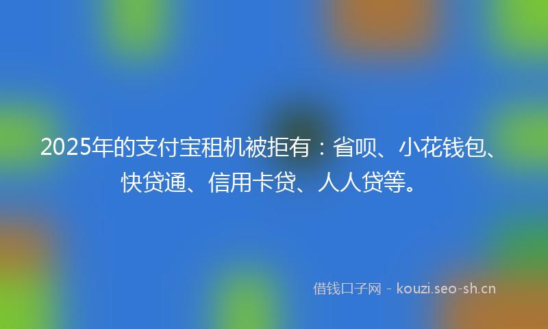 2025年的支付宝租机被拒有：省呗、小花钱包、快贷通、信用卡贷、人人贷等。