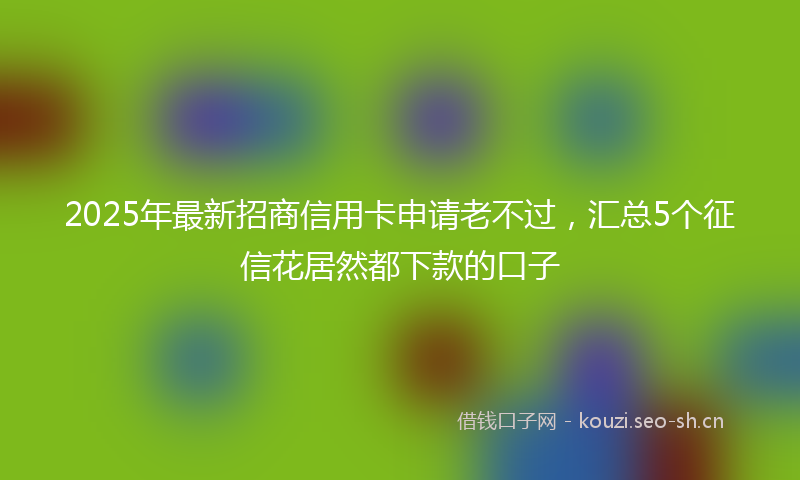 2025年最新招商信用卡申请老不过，汇总5个征信花居然都下款的口子