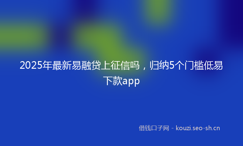 2025年最新易融贷上征信吗，归纳5个门槛低易下款app