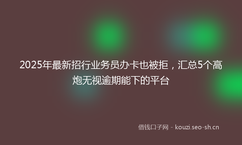 2025年最新招行业务员办卡也被拒，汇总5个高炮无视逾期能下的平台