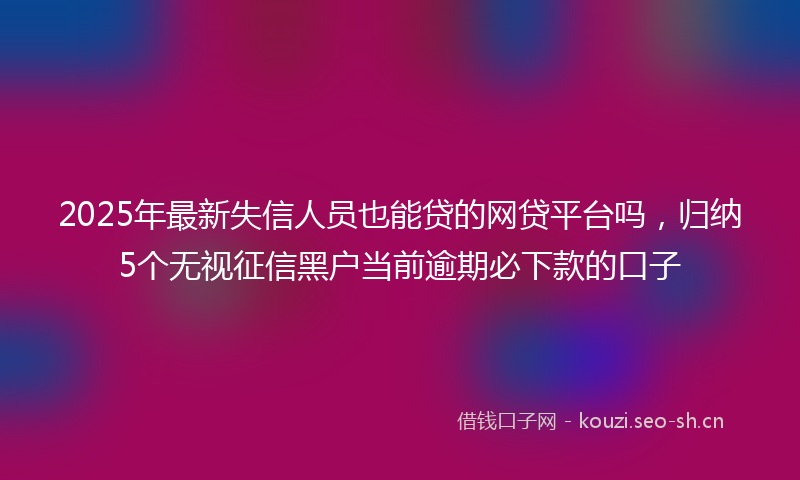 2025年最新失信人员也能贷的网贷平台吗，归纳5个无视征信黑户当前逾期必下款的口子