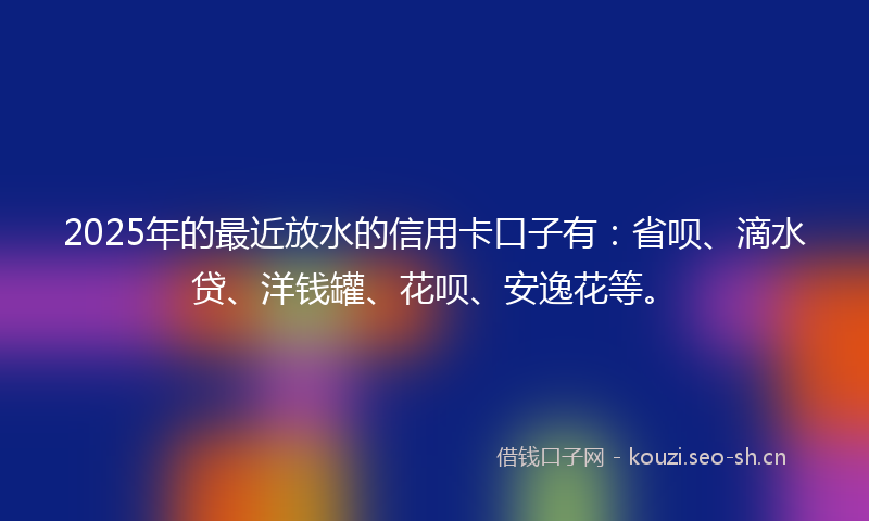 2025年的最近放水的信用卡口子有：省呗、滴水贷、洋钱罐、花呗、安逸花等。