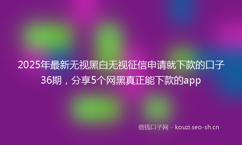 2025年最新无视黑白无视征信申请就下款的口子36期，分享5个网黑真正能下款的app
