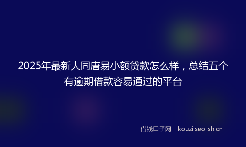 2025年最新大同唐易小额贷款怎么样，总结五个有逾期借款容易通过的平台