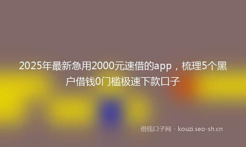 2025年最新急用2000元速借的app，梳理5个黑户借钱0门槛极速下款口子