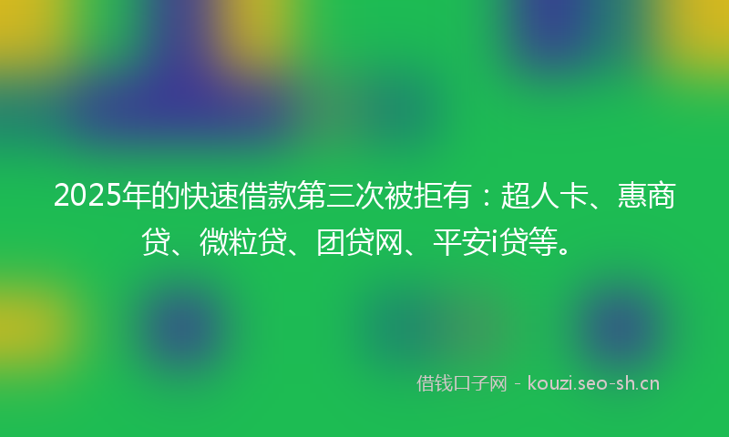 2025年的快速借款第三次被拒有：超人卡、惠商贷、微粒贷、团贷网、平安i贷等。