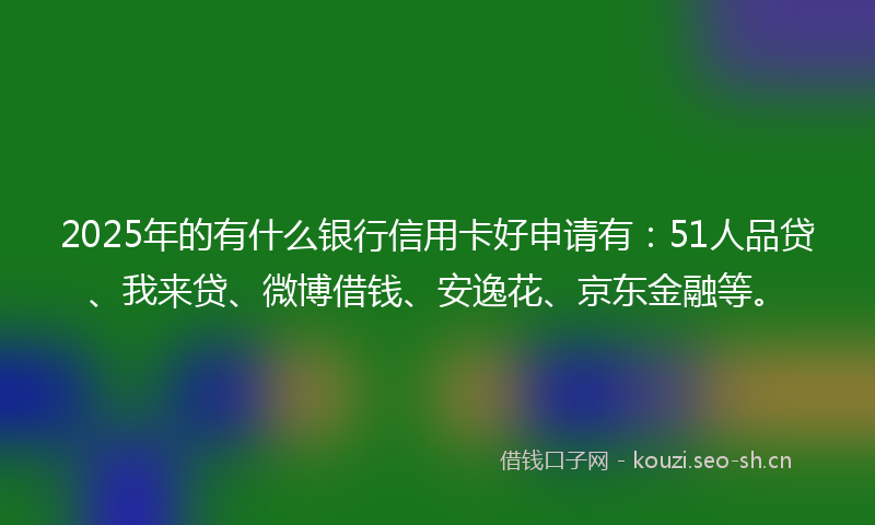 2025年的有什么银行信用卡好申请有：51人品贷、我来贷、微博借钱、安逸花、京东金融等。