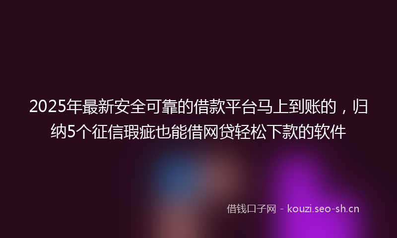2025年最新安全可靠的借款平台马上到账的，归纳5个征信瑕疵也能借网贷轻松下款的软件