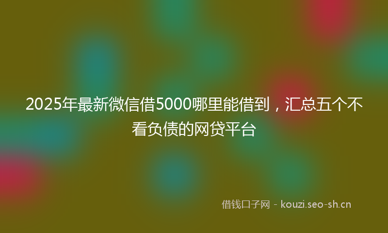 2025年最新微信借5000哪里能借到，汇总五个不看负债的网贷平台