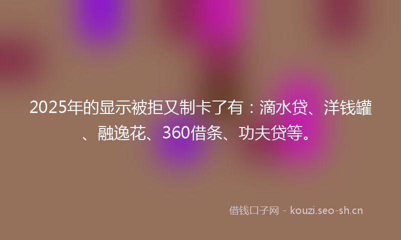 2025年的显示被拒又制卡了有：滴水贷、洋钱罐、融逸花、360借条、功夫贷等。