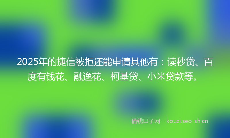 2025年的捷信被拒还能申请其他有：读秒贷、百度有钱花、融逸花、柯基贷、小米贷款等。