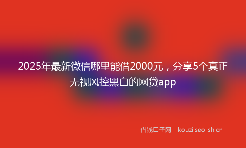 2025年最新微信哪里能借2000元，分享5个真正无视风控黑白的网贷app