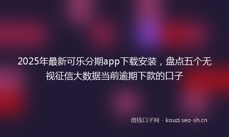 2025年最新可乐分期app下载安装,盘点五个无视征信大数据当前逾期下款的口子