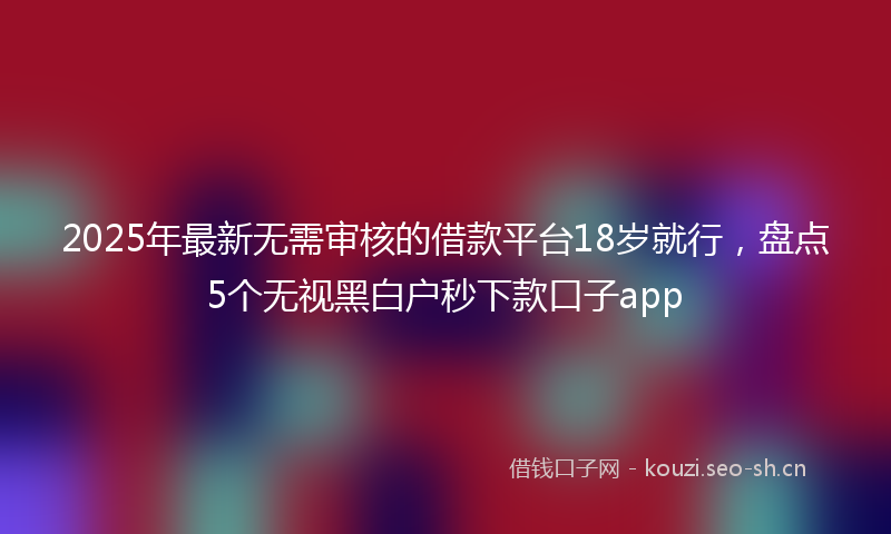 2025年最新无需审核的借款平台18岁就行，盘点5个无视黑白户秒下款口子app