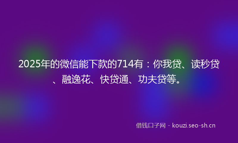 2025年的微信能下款的714有：你我贷、读秒贷、融逸花、快贷通、功夫贷等。