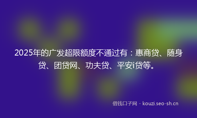2025年的广发超限额度不通过有：惠商贷、随身贷、团贷网、功夫贷、平安i贷等。
