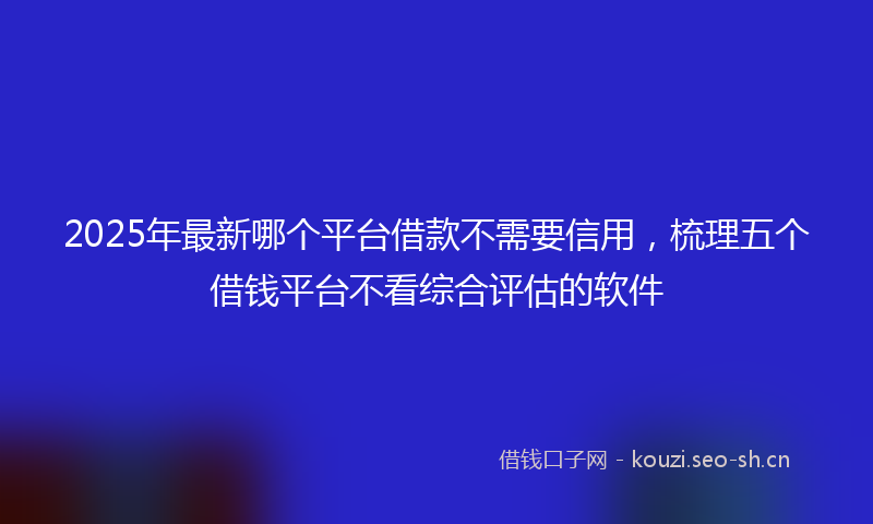 2025年最新哪个平台借款不需要信用，梳理五个借钱平台不看综合评估的软件