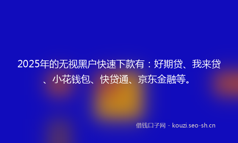 2025年的无视黑户快速下款有：好期贷、我来贷、小花钱包、快贷通、京东金融等。