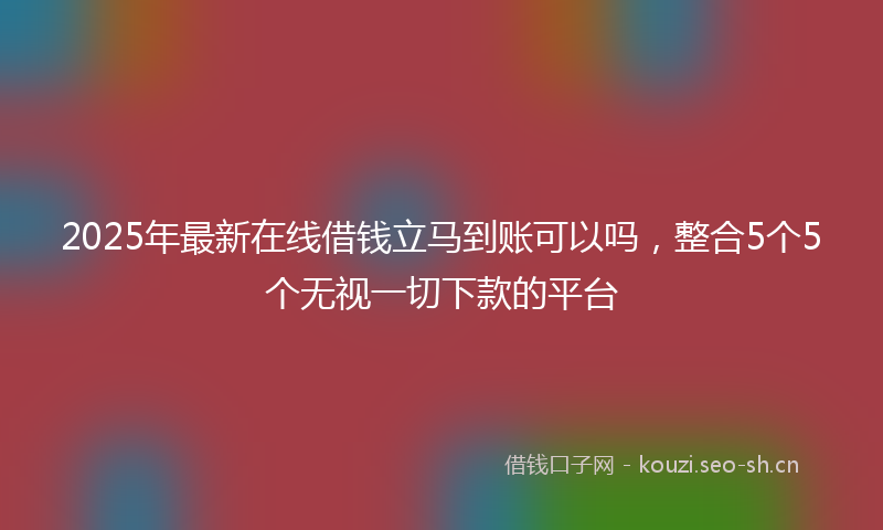 2025年最新在线借钱立马到账可以吗，整合5个5个无视一切下款的平台
