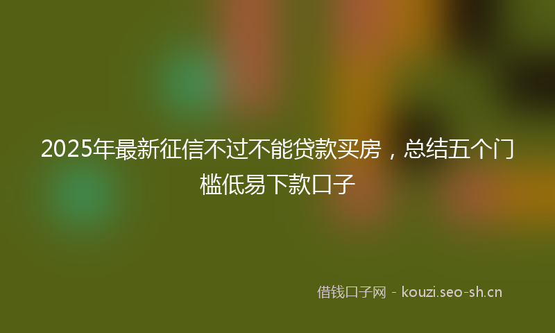 2025年最新征信不过不能贷款买房,总结五个门槛低易下款口子