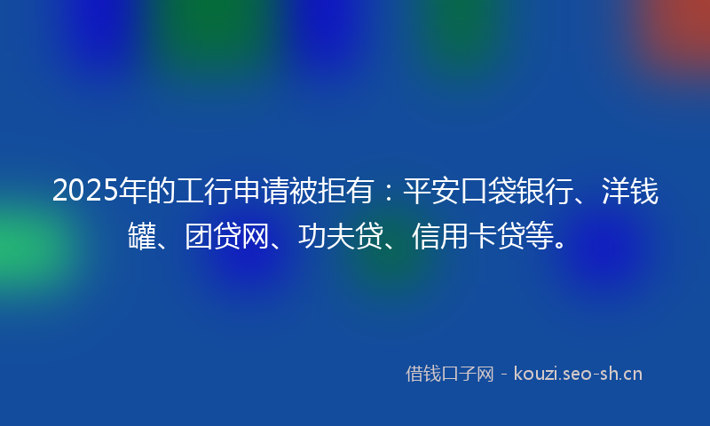 2025年的工行申请被拒有：平安口袋银行、洋钱罐、团贷网、功夫贷、信用卡贷等。