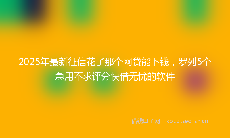 2025年最新征信花了那个网贷能下钱，罗列5个急用不求评分快借无忧的软件