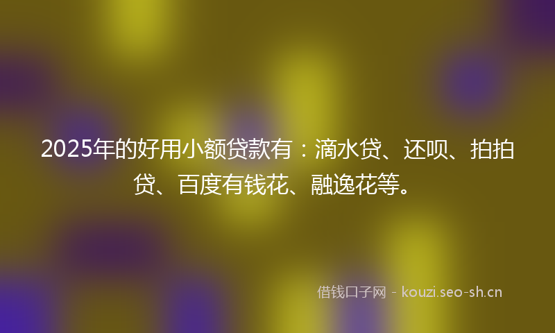 2025年的好用小额贷款有：滴水贷、还呗、拍拍贷、百度有钱花、融逸花等。