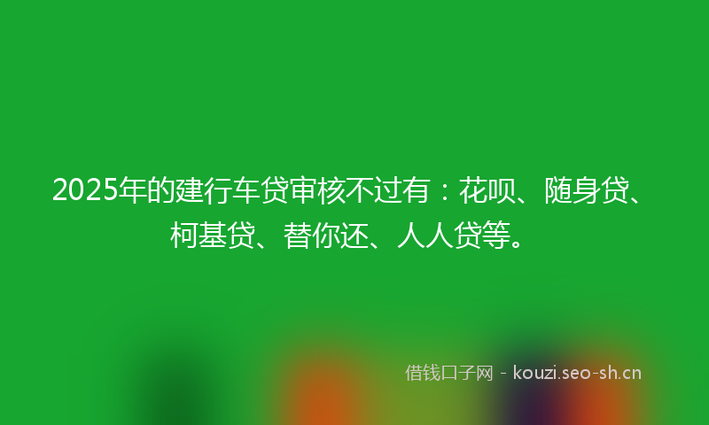2025年的建行车贷审核不过有：花呗、随身贷、柯基贷、替你还、人人贷等。