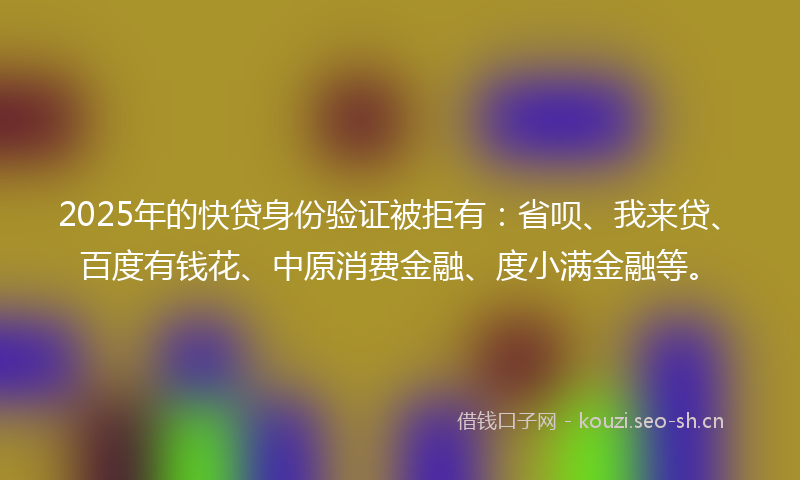 2025年的快贷身份验证被拒有：省呗、我来贷、百度有钱花、中原消费金融、度小满金融等。