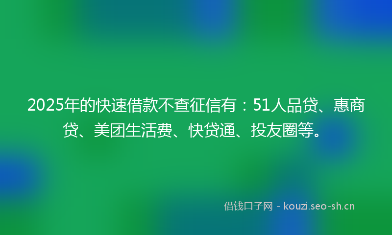 2025年的快速借款不查征信有：51人品贷、惠商贷、美团生活费、快贷通、投友圈等。