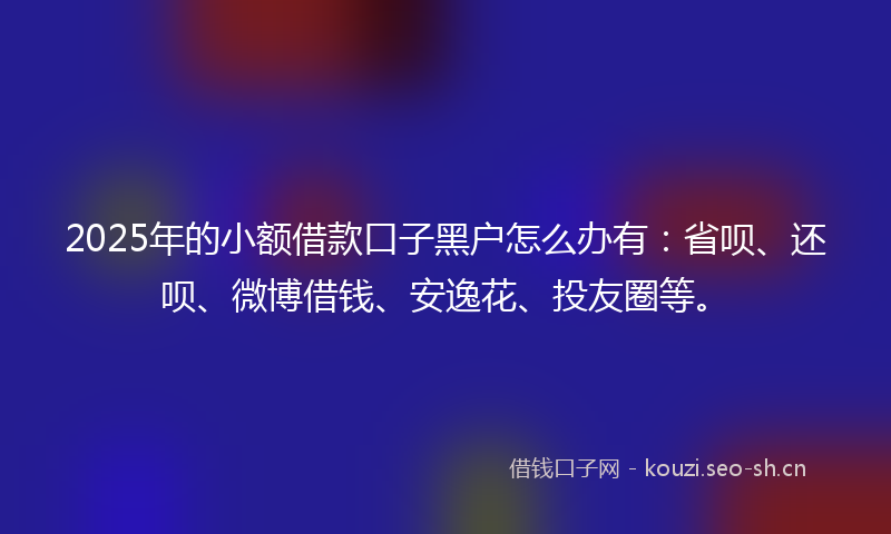 2025年的小额借款口子黑户怎么办有：省呗、还呗、微博借钱、安逸花、投友圈等。