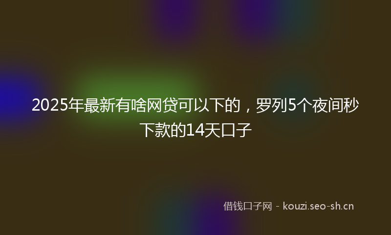 2025年最新有啥网贷可以下的，罗列5个夜间秒下款的14天口子