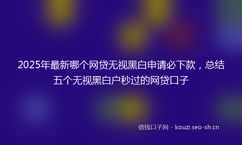 2025年最新哪个网贷无视黑白申请必下款，总结五个无视黑白户秒过的网贷口子