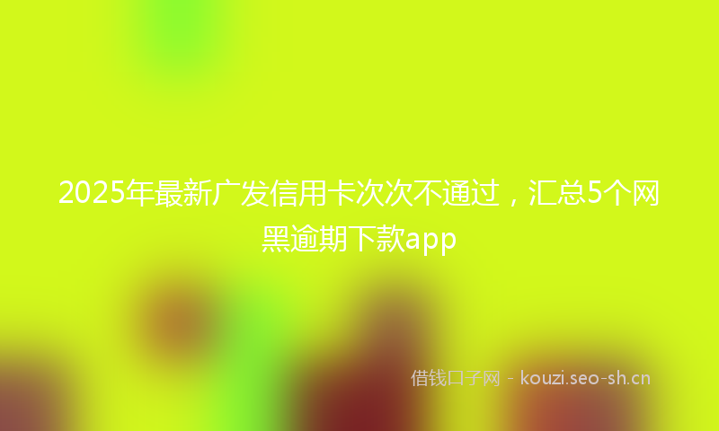 2025年最新广发信用卡次次不通过，汇总5个网黑逾期下款app