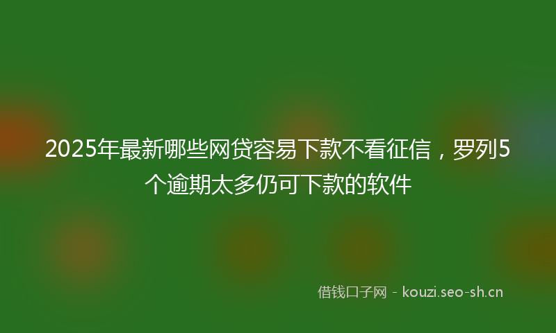 2025年最新哪些网贷容易下款不看征信，罗列5个逾期太多仍可下款的软件