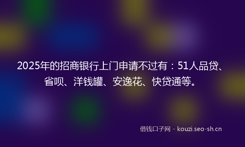 2025年的招商银行上门申请不过有：51人品贷、省呗、洋钱罐、安逸花、快贷通等。