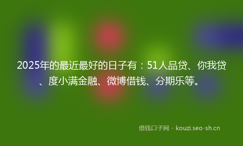 2025年的最近最好的日子有：51人品贷、你我贷、度小满金融、微博借钱、分期乐等。