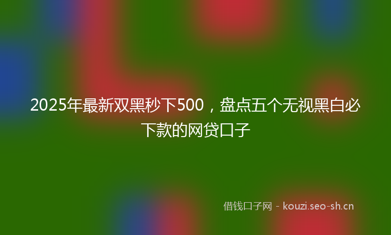 2025年最新双黑秒下500，盘点五个无视黑白必下款的网贷口子