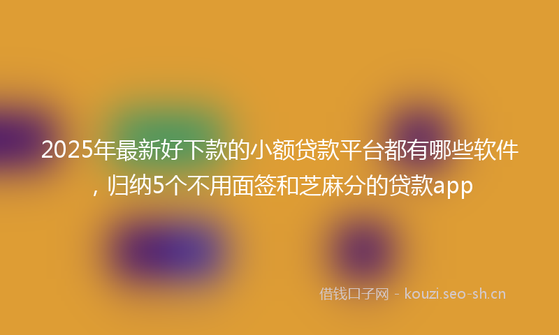 2025年最新好下款的小额贷款平台都有哪些软件，归纳5个不用面签和芝麻分的贷款app