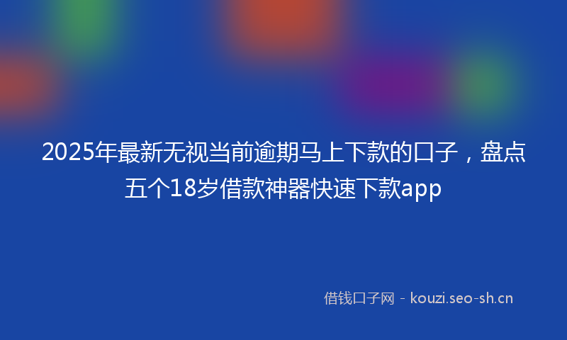 2025年最新无视当前逾期马上下款的口子，盘点五个18岁借款神器快速下款app